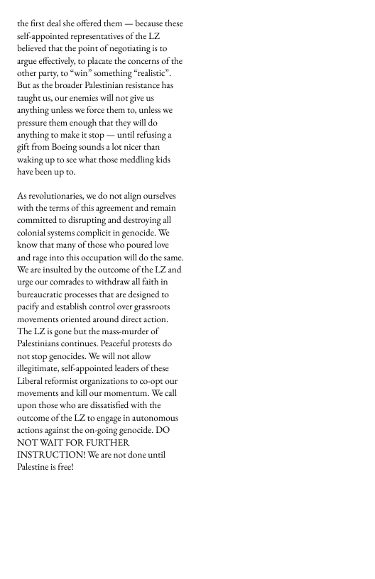 the firse deal she offred them — because these selfappointed representatives of the LZ believed tha the point of negoriating s to argue efectively, to placate the concerns of the other party, to “win” something “realstic”. Butasthe broader Palestinian resistance has taught us, our enemies will not give us anything unless we force them to, unless we. pressure them enough that they will do anything to make it stop — unilreising gif from Bocing sounds a lot icer than waking up 1o see what those meddling kids have been up to  Asrevolutionaries, we do not align ourselves with the terms of this agreement and remain committed to disrupting and destroying il colonialsystems compliit in genocide. We know that many of those who poured love and rage into this occupation will do the same. ‘We are insulted by the outcome of the LZ and urge our comrades to withdraw allaith in bureaucratic processes that ae designed to pacify and estabish control over grastoots movements oriented around direct action. The LZis gone but the mass-murder of Palestnians continues. Peaceful protests do. o stop genocides. We will not allow illegitimate, slfappointed leaders of these Liberal reformist organizations to co-ope our movements and kill our momentum. We eal upon those who are dissai outcome of the LZ to engage in autonomous actions against the on-going genocide. DO NOT WAIT FOR FURTHER INSTRUCTION! We are not done until Palestne s free!  